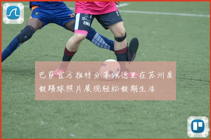 巴萨官方推特分享佩德里在苏州度假踢球照片展现轻松假期生活
