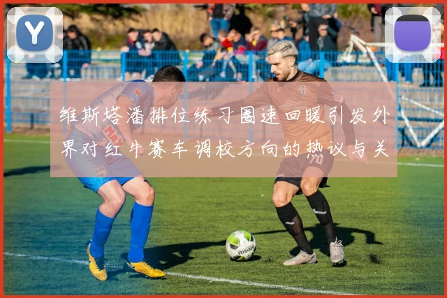 维斯塔潘排位练习圈速回暖引发外界对红牛赛车调校方向的热议与关注