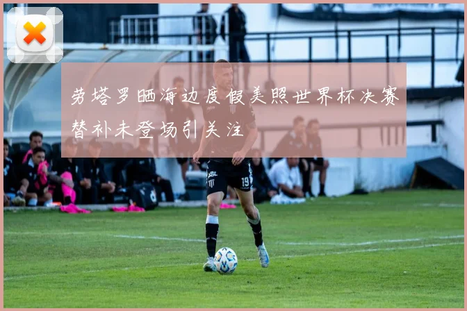 劳塔罗晒海边度假美照世界杯决赛替补未登场引关注