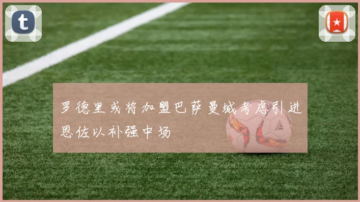 罗德里或将加盟巴萨曼城考虑引进恩佐以补强中场