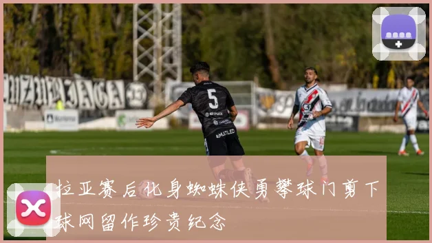 拉亚赛后化身蜘蛛侠勇攀球门剪下球网留作珍贵纪念