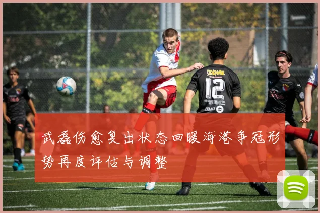 武磊伤愈复出状态回暖海港争冠形势再度评估与调整