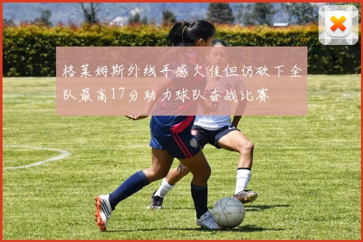 格莱姆斯外线手感欠佳但仍砍下全队最高17分助力球队奋战比赛