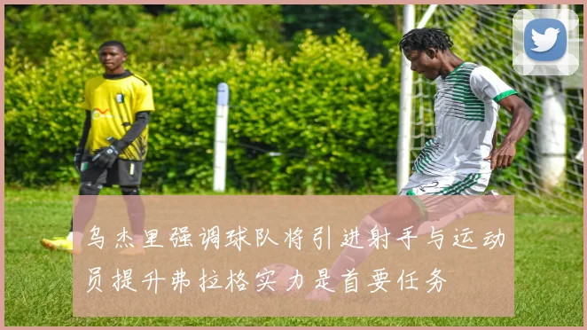 乌杰里强调球队将引进射手与运动员提升弗拉格实力是首要任务