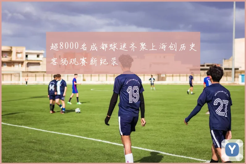 超8000名成都球迷齐聚上海创历史客场观赛新纪录