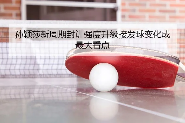 孙颖莎新周期封训强度升级接发球变化成最大看点